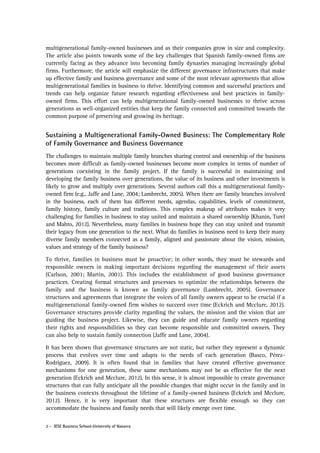 multigenerational family-owned businesses and as their companies grow in size and complexity.
The article also points towards some of the key challenges that Spanish family-owned firms are
currently facing as they advance into becoming family dynasties managing increasingly global
firms. Furthermore, the article will emphasize the different governance infrastructures that make
up effective family and business governance and some of the most relevant agreements that allow
multigenerational families in business to thrive. Identifying common and successful practices and
trends can help organize future research regarding effectiveness and best practices in familyowned firms. This effort can help multigenerational family-owned businesses to thrive across
generations as well-organized entities that keep the family connected and committed towards the
common purpose of preserving and growing its heritage.

Sustaining a Multigenerational Family-Owned Business: The Complementary Role
of Family Governance and Business Governance
The challenges to maintain multiple family branches sharing control and ownership of the business
becomes more difficult as family-owned businesses become more complex in terms of number of
generations coexisting in the family project. If the family is successful in maintaining and
developing the family business over generations, the value of its business and other investments is
likely to grow and multiply over generations. Several authors call this a multigenerational familyowned firm (e.g., Jaffe and Lane, 2004; Lambrecht, 2005). When there are family branches involved
in the business, each of them has different needs, agendas, capabilities, levels of commitment,
family history, family culture and traditions. This complex makeup of attributes makes it very
challenging for families in business to stay united and maintain a shared ownership (Khanin, Turel
and Mahto, 2012). Nevertheless, many families in business hope they can stay united and transmit
their legacy from one generation to the next. What do families in business need to keep their many
diverse family members connected as a family, aligned and passionate about the vision, mission,
values and strategy of the family business?
To thrive, families in business must be proactive; in other words, they must be stewards and
responsible owners in making important decisions regarding the management of their assets
(Carlson, 2001; Martin, 2001). This includes the establishment of good business governance
practices. Creating formal structures and processes to optimize the relationships between the
family and the business is known as family governance (Lambrecht, 2005). Governance
structures and agreements that integrate the voices of all family owners appear to be crucial if a
multigenerational family-owned firm wishes to succeed over time (Eckrich and Mcclure, 2012).
Governance structures provide clarity regarding the values, the mission and the vision that are
guiding the business project. Likewise, they can guide and educate family owners regarding
their rights and responsibilities so they can become responsible and committed owners. They
can also help to sustain family connection (Jaffe and Lane, 2004).
It has been shown that governance structures are not static, but rather they represent a dynamic
process that evolves over time and adapts to the needs of each generation (Basco, PérezRodríguez, 2009). It is often found that in families that have created effective governance
mechanisms for one generation, these same mechanisms may not be as effective for the next
generation (Eckrich and Mcclure, 2012). In this sense, it is almost impossible to create governance
structures that can fully anticipate all the possible changes that might occur in the family and in
the business contexts throughout the lifetime of a family-owned business (Eckrich and Mcclure,
2012). Hence, it is very important that these structures are flexible enough so they can
accommodate the business and family needs that will likely emerge over time.
2 - IESE Business School-University of Navarra

 