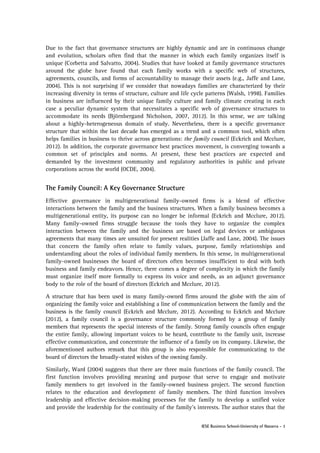 Due to the fact that governance structures are highly dynamic and are in continuous change
and evolution, scholars often find that the manner in which each family organizes itself is
unique (Corbetta and Salvatto, 2004). Studies that have looked at family governance structures
around the globe have found that each family works with a specific web of structures,
agreements, councils, and forms of accountability to manage their assets (e.g., Jaffe and Lane,
2004). This is not surprising if we consider that nowadays families are characterized by their
increasing diversity in terms of structure, culture and life cycle patterns (Walsh, 1998). Families
in business are influenced by their unique family culture and family climate creating in each
case a peculiar dynamic system that necessitates a specific web of governance structures to
accommodate its needs (Björnbergand Nicholson, 2007, 2012). In this sense, we are talking
about a highly-heterogeneous domain of study. Nevertheless, there is a specific governance
structure that within the last decade has emerged as a trend and a common tool, which often
helps families in business to thrive across generations: the family council (Eckrich and Mcclure,
2012). In addition, the corporate governance best practices movement, is converging towards a
common set of principles and norms. At present, these best practices are expected and
demanded by the investment community and regulatory authorities in public and private
corporations across the world (OCDE, 2004).

The Family Council: A Key Governance Structure
Effective governance in multigenerational family-owned firms is a blend of effective
interactions between the family and the business structures. When a family business becomes a
multigenerational entity, its purpose can no longer be informal (Eckrich and Mcclure, 2012).
Many family-owned firms struggle because the tools they have to organize the complex
interaction between the family and the business are based on legal devices or ambiguous
agreements that many times are unsuited for present realities (Jaffe and Lane, 2004). The issues
that concern the family often relate to family values, purpose, family relationships and
understanding about the roles of individual family members. In this sense, in multigenerational
family-owned businesses the board of directors often becomes insufficient to deal with both
business and family endeavors. Hence, there comes a degree of complexity in which the family
must organize itself more formally to express its voice and needs, as an adjunct governance
body to the role of the board of directors (Eckrich and Mcclure, 2012).
A structure that has been used in many family-owned firms around the globe with the aim of
organizing the family voice and establishing a line of communication between the family and the
business is the family council (Eckrich and Mcclure, 2012). According to Eckrich and Mcclure
(2012), a family council is a governance structure commonly formed by a group of family
members that represents the special interests of the family. Strong family councils often engage
the entire family, allowing important voices to be heard, contribute to the family unit, increase
effective communication, and concentrate the influence of a family on its company. Likewise, the
aforementioned authors remark that this group is also responsible for communicating to the
board of directors the broadly-stated wishes of the owning family.
Similarly, Ward (2004) suggests that there are three main functions of the family council. The
first function involves providing meaning and purpose that serve to engage and motivate
family members to get involved in the family-owned business project. The second function
relates to the education and development of family members. The third function involves
leadership and effective decision-making processes for the family to develop a unified voice
and provide the leadership for the continuity of the family’s interests. The author states that the
IESE Business School-University of Navarra - 3

 