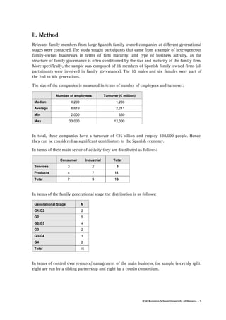 II. Method
Relevant family members from large Spanish family-owned companies at different generational
stages were contacted. The study sought participants that came from a sample of heterogeneous
family-owned businesses in terms of firm maturity, and type of business activity, as the
structure of family governance is often conditioned by the size and maturity of the family firm.
More specifically, the sample was composed of 16 members of Spanish family-owned firms (all
participants were involved in family governance). The 10 males and six females were part of
the 2nd to 4th generations.
The size of the companies is measured in terms of number of employees and turnover:
Number of employees

Turnover (€ million)

Median

4,200

1,200

Average

8,619

2,211

Min

2,000

650

Max

33,000

12,000

In total, these companies have a turnover of €35 billion and employ 138,000 people. Hence,
they can be considered as significant contributors to the Spanish economy.
In terms of their main sector of activity they are distributed as follows:
Consumer

Industrial

Total

Services

3

2

5

Products

4

7

11

Total

7

9

16

In terms of the family generational stage the distribution is as follows:
Generational Stage

N

G1/G2

2

G2

5

G2/G3

4

G3

2

G3/G4

1

G4

2

Total

16

In terms of control over resource/management of the main business, the sample is evenly split;
eight are run by a sibling partnership and eight by a cousin consortium.

IESE Business School-University of Navarra - 5

 