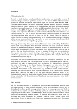 Procedure
A Methodological Note
Research on family business has substantially increased over the past few decades; however, if
we look at the publications in specialized journals, we find that the field is still dominated by
quantitative research drawing on large samples (Dyer and Sánchez, 1998; Sharma, 2004).
Qualitative approaches and case studies make up the minority. However, qualitative, inductive
research seems to be equally important in the family business field, since various processes and
experiences can only be tackled at the micro level (often subjective) experiences of the family
business members (Hall, Nordqvist and Melin, 2009). In this case, the principal aim is to take a
snapshot of the experience of members of family councils and see how families in business use
family governance as a tool for dealing with the complex interaction between the family and
the business systems. Since this area of research is still very young, explorative research is
needed. Therefore, a qualitative approach seems to be the most appropriate as we are seeking to
achieve a deep understanding of the way families in business organize themselves and deal
with the complexities of becoming a family dynasty.
Following the reasoning above, semi-structured interviews were conducted by the first two
authors with each participant. Semi-structured interviews were used because the method
provides the researcher with flexibility, allows the collection of rich data and it can be used for
interpretative phenomenological (Smith and Osborn, 2003) and ethnographic (Altheide, 1987)
analyses. The interviews lasted between 60 and 90 minutes. The interviews were divided into
three parts: introduction, rapport building, main questions and wrap-up. During the
introduction, participants received an explanation of the objectives of the study and the level of
confidentiality they could rely on.
Participants were initially questioned about the history and traditions of their family, and the
most important milestones that contributed to the creation of governance systems. Likewise,
participants were asked to discuss through which mechanisms they fostered family unity and
the pride of belonging to the family business. Participants were also asked how the
relationships between the family and the business were regulated. Participants were asked to
describe the characteristics of their family council (e.g., membership criteria, council structure,
leadership style, decision-making style, different commissions of the family council, meeting
agenda, etc.). They were also asked if they had other governance structures adjunct to the
family council in place (e.g., family office, board of directors). Finally, participants were asked
if they felt satisfied with the contribution of their family governance structures to the family
business success.

Data Analysis
The data analysis was conducted following the Interpretive Phenomenological Analysis (IPA)
procedure suggested by Smith, Jaraman and Osborn (1999). This type of analysis begins with a
detailed analysis of one specific transcript prior to focus on the remaining transcripts. The first
reading of the transcript is carried out to identify significant, salient or interesting elements of
the participant’s narrative. Then a second reading of the transcript is carried out with the aim of
identifying and recording emerging themes. To organize the information, theme titles are
developed and noted throughout the transcript whenever similar themes emerge and
superordinate themes are also detected. Finally, the researcher proceeds to order the themes
6 - IESE Business School-University of Navarra

 