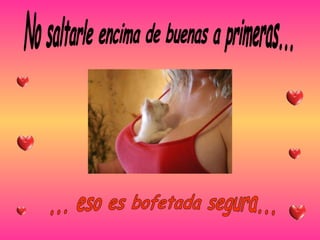 No saltarle encima de buenas a primeras... ... eso es bofetada segura... 