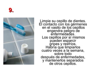 Limpie su cepillo de dientes.  El contacto con los gérmenes  en el vasito de los cepillos engendra peligro de enfermedades.  Los cepillos por sí mismos pueden esparcir  gripes y resfríos.  Habría que limpiarlos  cuatro veces a la semana,  sobre todo  después de enfermedades,  y mantenerlos separados  de otros cepillos.  9. 