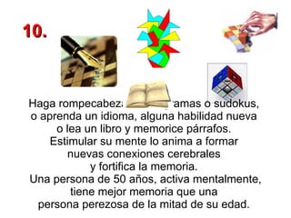 Haga rompecabezas, crucigramas o sudokus,  o aprenda un idioma, alguna habilidad nueva  o lea un libro y memorice párrafos.  Estimular su mente lo anima a formar  nuevas conexiones cerebrales  y fortifica la memoria.  Una persona de 50 años, activa mentalmente, tiene mejor memoria que una  persona perezosa de la mitad de su edad.   10. 