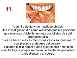 Use hilo dental y no mastique chicles.  Una investigación dio como resultado que las personas que mastican chicle tienen más posibilidad de sufrir arteriosclerosis,  pues se hacen más estrechos los vasos sanguíneos, lo cual precede a ataques del corazón.  Pasarse el hilo dental puede quitarle seis años a su edad biológica porque remueve las bacterias que atacan a los dientes y al cuerpo. 11. 