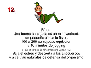 Ríase.  Una buena carcajada es un mini-workout,  un pequeño ejercicio físico, 100 a 200 carcajadas equivalen  a 10 minutos de jogging  (según el cardiólogo norteamericano William Fry)   Baja el estrés y despierta a los anticuerpos  y a células naturales de defensa del organismo. 12. 