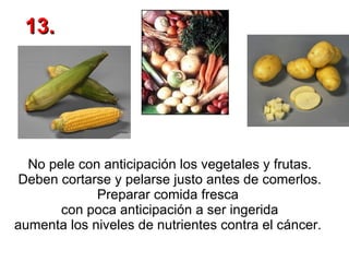 No pele con anticipación los vegetales y frutas. Deben cortarse y pelarse justo antes de comerlos. Preparar comida fresca  con poca anticipación a ser ingerida aumenta los niveles de nutrientes contra el cáncer.  13. 