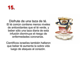 Disfrute de una taza de té.   El té común contiene menos niveles de antioxidantes que el té verde, y beber sólo una taza diaria de esta infusión disminuye el riesgo de enfermedades coronarias.  Científicos israelíes también hallaron que beber té aumenta la sobre vida luego de ataques al corazón.   15. 