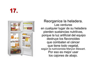 Reorganice la heladera.   Las verduras  en cualquier lugar de su heladera pierden sustancias nutritivas,  porque la luz artificial del equipo destruye los flavonoides  que combaten el cáncer  que tiene todo vegetal,  según la nutricionista Maryon Stewart.  Por eso es mejor usar  los cajones de abajo.  17. 