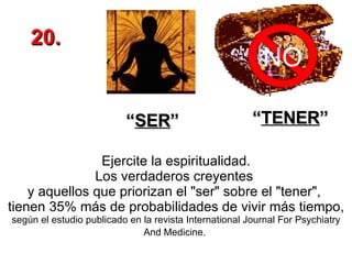 Ejercite la espiritualidad. Los verdaderos creyentes  y aquellos que priorizan el "ser" sobre el "tener",  tienen 35% más de probabilidades de vivir más tiempo,  según el estudio publicado en la revista International Journal For Psychiatry And Medicine.   NO “ SER ” “ TENER ” 20. 