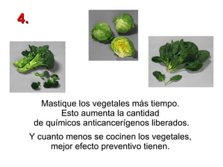 Mastique los vegetales más tiempo.  Esto aumenta la cantidad  de químicos anticancerígenos liberados.   Y cuanto menos se cocinen los vegetales,  mejor efecto preventivo tienen.   4. 