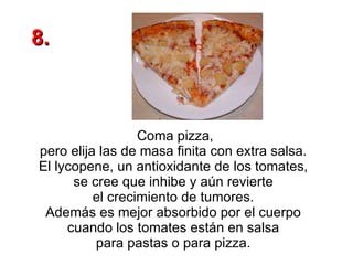 Coma pizza, pero elija las de masa finita con extra salsa.  El lycopene, un antioxidante de los tomates,  se cree que inhibe y aún revierte  el crecimiento de tumores.  Además es mejor absorbido por el cuerpo  cuando los tomates están en salsa  para pastas o para pizza.  8. 