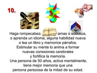 10.

Haga rompecabezas, crucigramas o sudokus,
o aprenda un idioma, alguna habilidad nueva
o lea un libro y memorice párrafos.
Estimular su mente lo anima a formar
nuevas conexiones cerebrales
y fortifica la memoria.
Una persona de 50 años, activa mentalmente,
tiene mejor memoria que una
persona perezosa de la mitad de su edad.

 