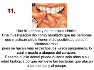 11.

Use hilo dental y no mastique chicles.
Una investigación dio como resultado que las personas
que mastican chicle tienen más posibilidad de sufrir
arteriosclerosis,
pues se hacen más estrechos los vasos sanguíneos, lo
cual precede a ataques del corazón.
Pasarse el hilo dental puede quitarle seis años a su
edad biológica porque remueve las bacterias que atacan
a los dientes y al cuerpo.

 
