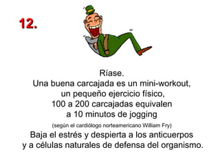 12.

Ríase.
Una buena carcajada es un mini-workout,
un pequeño ejercicio físico,
100 a 200 carcajadas equivalen
a 10 minutos de jogging
(según el cardiólogo norteamericano William Fry)

Baja el estrés y despierta a los anticuerpos
y a células naturales de defensa del organismo.

 