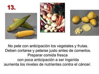 13.

No pele con anticipación los vegetales y frutas.
Deben cortarse y pelarse justo antes de comerlos.
Preparar comida fresca
con poca anticipación a ser ingerida
aumenta los niveles de nutrientes contra el cáncer.

 