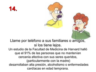 14.

Llame por teléfono a sus familiares o amigos,
si los tiene lejos.
Un estudio de la Facultad de Medicina de Harvard halló
que el 91% de las personas que no mantenían
cercanía afectiva con sus seres queridos,
(particularmente con la madre)
desarrollaban alta presión, alcoholismo o enfermedades
cardíacas en edad temprana.

 