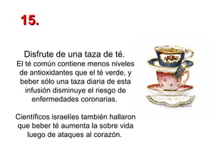 15.
Disfrute de una taza de té.
El té común contiene menos niveles
de antioxidantes que el té verde, y
beber sólo una taza diaria de esta
infusión disminuye el riesgo de
enfermedades coronarias.
Científicos israelíes también hallaron
que beber té aumenta la sobre vida
luego de ataques al corazón.

 