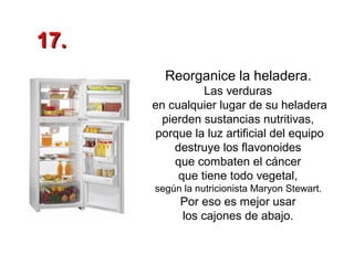 17.
Reorganice la heladera.
Las verduras
en cualquier lugar de su heladera
pierden sustancias nutritivas,
porque la luz artificial del equipo
destruye los flavonoides
que combaten el cáncer
que tiene todo vegetal,
según la nutricionista Maryon Stewart.

Por eso es mejor usar
los cajones de abajo.

 