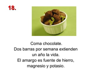 18.

Coma chocolate.
Dos barras por semana extienden
un año la vida.
El amargo es fuente de hierro,
magnesio y potasio.

 