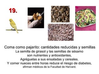 19.

Coma como pajarito: cantidades reducidas y semillas
La semilla de girasol y las semillas de sésamo
son nutrientes y antioxidantes,
Agréguelas a sus ensaladas y cereales.
Y comer nueces entre horas reduce el riesgo de diabetes,
afirman médicos de la Facultad de Harvard.

 
