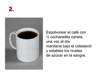 2.

Espolvorear el café con
½ cucharadita canela,
una vez al día
mantiene bajo el colesterol
y estables los niveles
de azúcar en la sangre.

 