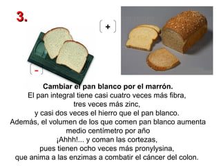 3.

+

Cambiar el pan blanco por el marrón.
El pan integral tiene casi cuatro veces más fibra,
tres veces más zinc,
y casi dos veces el hierro que el pan blanco.
Además, el volumen de los que comen pan blanco aumenta
medio centímetro por año
¡Ahhh!... y coman las cortezas,
pues tienen ocho veces más pronylysina,
que anima a las enzimas a combatir el cáncer del colon.

 