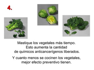 4.

Mastique los vegetales más tiempo.
Esto aumenta la cantidad
de químicos anticancerígenos liberados.
Y cuanto menos se cocinen los vegetales,
mejor efecto preventivo tienen.

 
