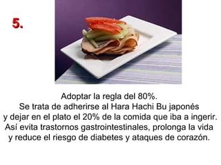 5.

Adoptar la regla del 80%.
Se trata de adherirse al Hara Hachi Bu japonés
y dejar en el plato el 20% de la comida que iba a ingerir.
Así evita trastornos gastrointestinales, prolonga la vida
y reduce el riesgo de diabetes y ataques de corazón.

 
