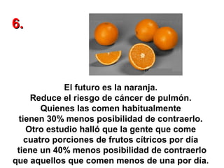 6.

El futuro es la naranja.
Reduce el riesgo de cáncer de pulmón.
Quienes las comen habitualmente
tienen 30% menos posibilidad de contraerlo.
Otro estudio halló que la gente que come
cuatro porciones de frutos cítricos por día
tiene un 40% menos posibilidad de contraerlo
que aquellos que comen menos de una por día.

 