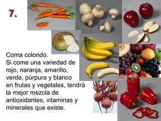 7.

Coma colorido.
Si come una variedad de
rojo, naranja, amarillo,
verde, púrpura y blanco
en frutas y vegetales, tendrá
la mejor mezcla de
antioxidantes, vitaminas y
minerales que existe.

 
