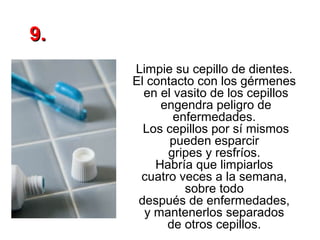 9.
Limpie su cepillo de dientes.
El contacto con los gérmenes
en el vasito de los cepillos
engendra peligro de
enfermedades.
Los cepillos por sí mismos
pueden esparcir
gripes y resfríos.
Habría que limpiarlos
cuatro veces a la semana,
sobre todo
después de enfermedades,
y mantenerlos separados
de otros cepillos.

 