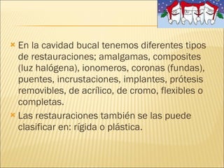 En la cavidad bucal tenemos diferentes tipos de restauraciones; amalgamas, composites (luz halógena), ionomeros, coronas (fundas), puentes, incrustaciones, implantes, prótesis removibles, de acrílico, de cromo, flexibles o completas. Las restauraciones también se las puede clasificar en: rígida o plástica. 