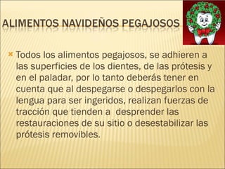 Todos los alimentos pegajosos, se adhieren a las superficies de los dientes, de las prótesis y en el paladar, por lo tanto deberás tener en cuenta que al despegarse o despegarlos con la lengua para ser ingeridos, realizan fuerzas de tracción que tienden a  desprender las restauraciones de su sitio o desestabilizar las prótesis removibles. 