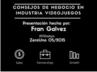 CONSEJOS DE NEGOCIO
INDUSTRIA VIDEOJUEGOS
Sales Partnerships Growth
Presentación hecha por:
El ZeroUno 09/05/2015
Fran Gálvez
@Utbabya
 
