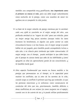 Papá… 4
“secundarios” o al "servicio" de la relación de pareja, eso
conducirá al fracaso tanto del individuo como de la pareja.
 Hay que entender que uno no puede cambiar a otro adulto
porque se casó o convive con él, eso no se puede!!!! solo cambia
uno mismo, cuando encuentra que la relación le aporta cosas tan
importantes que superan el ego y la inmadurez propias, que
impiden aceptarse tal y como son y cambiar por decisión
propia, es por eso que cuando se unen excelentes seres humanos
no hay mucho que rechazar, tolerar, aguantar, y querer
cambiar; eso lleva también a aceptar otra realidad: que uno,
como todo ser humano en su ciclo vital, cambia con el tiempo
cuando está en pareja. Después de 5, 10 o 20 años de vivir
juntos, uno no está ya casado con la misma persona que
tenía 5, 10 o 20 años menos cuando se casó (y la pareja
tampoco). En el encantamiento de los primeros años (que tiene
fuertes bases biológicas) se subestiman ciertos aspectos que
pueden ser muy negativos (incluso peligrosos) en la pareja, de
allí surge que el “amor lo perdona todo”, una grave
equivocación para la vida; sin entender este hecho no se avanza
pasando a otra etapa, donde se reconoce que aquello que daba
el enamoramiento inicial, es remplazado por sentimientos más
fuertes, más profundos, menos pasionales y más arraigados en el
alma; así entonces, se vuelven fundamentales la gran amistad,
el apoyo, el respeto del silencio, el cuidarse mutuamente, el
poder ser “uno mismo” pero al mismo tiempo disfrutar juntos,
es decir que cada uno puede tener su propio mundo e l de
 
