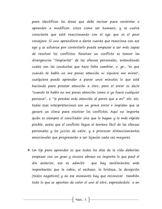 Papá… 5
su individualidad, pero también uno compartido muy
gratificante, tan importante como el primero no menos ni más,
pero eso debe surgir naturalmente como evolución de la
pareja, como una muestra de amor sin egoísmo, eso es
compartir la vida juntos.
 La base de la mejor relación de pareja comienza por la
amistad, que cada uno ojalá se convierta en el mejor amigo
del otro, una profunda amistad es un “seguro de vida” para
una relación, para un mejor amigo hay pocos secretos (aunque
todos los seres humanos tendremos algunos que mantendremos
como tal), es alguien con quien contar en cada circunstancia
buena o no tan buena, con el mejor amigo se puede hablar sin
ser juzgado, pero también puede acompañarte incluso a estar
sola, o en silencio pero sintiendo que están comunicados. El
mejor amigo, si en verdad lo es, con el tiempo puede anticipar
lo que debe hacer por ti, porque te conoce tanto que sabe de
tus debilidades y como apoyarte en ellas sin aprovecharse jamás
de ese conocimiento, y tú también harás igual.
 Otro aspecto fundamental que marca en buena medida a
las parejas que permanecen en el tiempo, es la capacidad para
resolver los conflictos, ese es otro de los secretos de la vida.
Cuando surge un conflicto lo primero que hay que entender, es
que las personas reaccionan y se enfurecen como consecuencia
de conductas del otro que son, precisamente, también
defectos o áreas conflictivas de uno mismo (es como enojarse
con lo que se ve en el espejo), cuando uno se da cuenta de eso
 