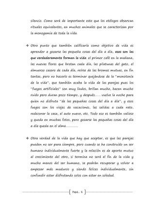Papá… 6
y lo puede utilizar positivamente para identificar las áreas que
debe revisar para controlar o aprender a modificar, crece
como ser humano, y se vuelve consciente que está reaccionando
con el ego que es el peor consejero. Si uno aprendiera a darse
cuenta que reacciona con el ego y se esfuerza por controlarlo
puede empezar a ser más capaz de resolver los conflictos.
Resolver un conflicto es tomar las divergencias “limpiarlas” de
las ofensas personales, entendiendo cuales son las conductas
que hace falta cambiar, vr. gr., "es que cuando te hablo no
me pones atención ni siquiera me miras", no va a ser muy difícil
aprender a parar unos minutos lo que se esté haciendo para
prestar atención a otro, pero e l error es decir "cuando te
hablo no me pones atención como si yo fuera una cualquiera”, o
“le prestas más atención al perro que a mí” etc. etc. todas esas
interpretaciones son un grave error e impiden que se genere
un clima para resolver los conflictos. Aquí no importa quién
es siempre el conciliador sino que lo hagan y lo más rápido
posible, antes que el conflicto llegue al terreno fácil de las
ofensas personales y los juicios de valor, y a provocar
distanciamientos emocionales que progresarán a ser lejanías cada
vez mayores, de hecho investigadores en relaciones demostraron
que las parejas en las que alguno toma alguna acción conciliatoria,
en los primeros 5 a 10 minutos de una discusión tienen alta
probabilidad de larga sobrevida como pareja.
 Un tip para aprender es que todos los días de la vida
deberían empezar con un gran y sincero abrazo sin importar lo
 
