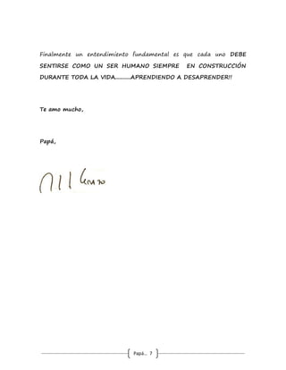Papá… 7
que pasó el día anterior, eso es admitir que hay sentimientos
más importantes que la rabia, el rechazo, la tristeza, la
decepción (todos negativos) y, en ese momento, hay que
reconocer también todo lo que se aportan de valor el uno al
otro, expresándoselo o en silencio pero haciéndolo algunas veces.
Como será de importante esto que los etólogos observan rituales
equivalentes, en animales que se caracterizan por la monogamia
de toda la vida.
 Otro punto que también calificaría como objetivo de vida (quizá
uno de los más importantes) es aprender a gozarse las pequeñas
cosas del día a día, esas son las que verdaderamente constituyen
la esencia de la vida: el primer café en la mañana, las nuevas
flores que brotan cada día en la casa, las pilatunas del gato o
del perro, el almuerzo casero de cada día, reírse de las bromas
mutuas o de lo que sea pero reírse, en fin tantas cosas, pero no
hacerlo es terminar “quejándose de la monotonía de la vida”,
que también acaba c o n la vida de las parejas pues los
“fuegos artificiales” son muy lindos, brillan mucho, hacen
mucho ruido pero duran poco tiempo, y después……. vuelve la
noche……para quien no disfruta “de las pequeñas cosas del día
a día”, y esos fuegos son los viajes de vacaciones
“obligatorios” cada año, las salidas a cada rato a los sitios de
moda, redecorar la casa, el auto nuevo, etc. Todo eso es
también valioso y queda en muchas fotos, pero aprender a
gozarse las pequeñas cosas del día a día de todos los días, queda
en el alma……………
 