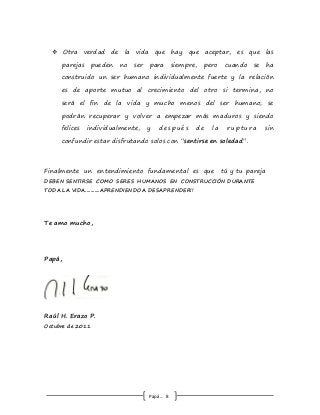 Papá… 8
 Otra verdad de la vida que hay que aceptar, es que las
parejas pueden no ser para siempre, pero cuando se ha
construido un ser humano individualmente fuerte y la relación
es de aporte mutuo al crecimiento del otro si termina, no
será el fin de la vida y mucho menos del ser humano; se
podrán recuperar y volver a empezar más maduros y siendo
felices individualmente, y desp ués de l a rup tura sin
confundir estar disfrutando solos con “sentirse en soledad”.
Finalmente un entendimiento fundamental es que tú y tu pareja
DEBEN SENTIRSE COMO SERES HUMANOS EN CONSTRUCCIÓN DURANTE
TODA LA VIDA...........APRENDIENDO A DESAPRENDER!!
Te amo mucho,
Papá,
Raúl H. Erazo P.
Octubre de 2011
 