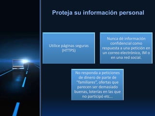 Utilice páginas seguras
(HTTPS)
Nunca dé información
confidencial como
respuesta a una petición en
un correo electrónico, IM o
en una red social.
No responda a peticiones
de dinero de parte de
“familiares”, ofertas que
parecen ser demasiado
buenas, loterías en las que
no participó etc...
Proteja su información personal
 