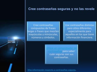 Cree contraseñas
compuestas de frases
largas o frases que mezclen
mayúsculas y minúsculas,
números y símbolos.
Use contraseñas distintas
para sitios diferentes,
especialmente para
aquellos en los que tiene
información financiera.
Utilice un comprobador de
contraseñas para saber
cuán seguras son sus
contraseñas.
Cree contraseñas seguras y no las revele
Mas información respecto a contraseñas seguras.
 