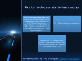 Busque opciones de configuración o
en servicios como Facebook o Twitter
para gestionar quién puede ver su
perfil o fotos en las que está
etiquetado con su nombre, controle
cómo la gente busca información y
hace comentarios sobre usted y cómo
bloquear a gente.
No publique nada que no que alguien
lo vea.
Sea selectivo a la hora de aceptar
amigos. Evalúe periódicamente quién
tiene acceso a sus páginas y revise lo
que publican sobre usted.
Use los medios sociales de forma segura
Aprenda más acerca de cómo estar seguro en sitos de redes sociales.
 