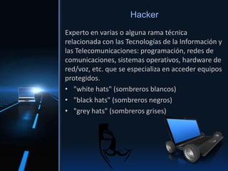 Experto en varias o alguna rama técnica
relacionada con las Tecnologías de la Información y
las Telecomunicaciones: programación, redes de
comunicaciones, sistemas operativos, hardware de
red/voz, etc. que se especializa en acceder equipos
protegidos.
• "white hats" (sombreros blancos)
• "black hats" (sombreros negros)
• "grey hats" (sombreros grises)
Hacker
 