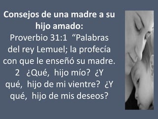 Consejos de una madre a su
hijo amado:
Proverbio 31:1 “Palabras
del rey Lemuel; la profecía
con que le enseñó su madre.
2 ¿Qué, hijo mío? ¿Y
qué, hijo de mi vientre? ¿Y
qué, hijo de mis deseos?

 