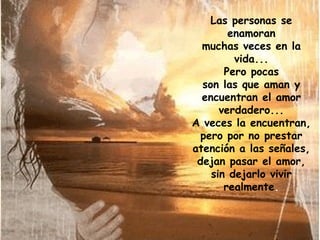 Las personas se enamoran muchas veces en la vida... Pero pocas son las que aman y encuentran el amor verdadero... A veces la encuentran, pero por no prestar atención a las señales, dejan pasar el amor, sin dejarlo vivir realmente . 