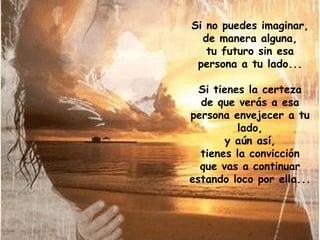 Si no puedes imaginar, de manera alguna, tu futuro sin esa persona a tu lado... Si tienes la certeza de que verás a esa persona envejecer a tu lado, y aún así, tienes la convicción que vas a continuar estando loco por ella... 