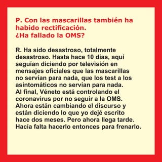 P. Con las mascarillas también ha
habido rectiﬁcación.
¿Ha fallado la OMS?
R. Ha sido desastroso, totalmente
desastroso. Hasta hace 10 días, aquí
seguían diciendo por televisión en
mensajes oﬁciales que las mascarillas
no servían para nada, que los test a los
asintomáticos no servían para nada.
Al ﬁnal, Véneto está controlando el
coronavirus por no seguir a la OMS.
Ahora están cambiando el discurso y
están diciendo lo que yo dejé escrito
hace dos meses. Pero ahora llega tarde.
Hacía falta hacerlo entonces para frenarlo.
 