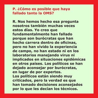 P. ¿Cómo es posible que haya
fallado tanto la OMS?
R. Nos hemos hecho esa pregunta
nosotros también muchas veces
estos días. Yo creo que
fundamentalmente han fallado
porque son burócratas que han
hecho carrera dentro de oﬁcinas,
pero no han vivido la experiencia
de campo, no han estado ni en los
laboratorios manejando virus ni
implicados en situaciones epidémicas
en otros países. Los políticos se han
dejado aconsejar por burócratas,
en lugar de por expertos.
Los políticos están siendo muy
criticados, pero la verdad es que
han tomado decisiones aconsejados
por lo que les decían los técnicos.
 