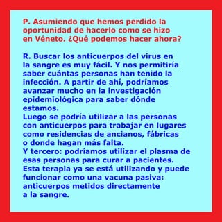 P. Asumiendo que hemos perdido la
oportunidad de hacerlo como se hizo
en Véneto. ¿Qué podemos hacer ahora?
R. Buscar los anticuerpos del virus en
la sangre es muy fácil. Y nos permitiría
saber cuántas personas han tenido la
infección. A partir de ahí, podríamos
avanzar mucho en la investigación
epidemiológica para saber dónde
estamos.
Luego se podría utilizar a las personas
con anticuerpos para trabajar en lugares
como residencias de ancianos, fábricas
o donde hagan más falta.
Y tercero: podríamos utilizar el plasma de
esas personas para curar a pacientes.
Esta terapia ya se está utilizando y puede
funcionar como una vacuna pasiva:
anticuerpos metidos directamente
a la sangre.
 