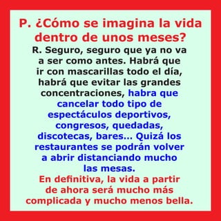 R. Seguro, seguro que ya no va
a ser como antes. Habrá que
ir con mascarillas todo el día,
habrá que evitar las grandes
concentraciones, habra que
cancelar todo tipo de
espectáculos deportivos,
congresos, quedadas,
discotecas, bares… Quizá los
restaurantes se podrán volver
a abrir distanciando mucho
las mesas.
En deﬁnitiva, la vida a partir
de ahora será mucho más
complicada y mucho menos bella.
P. ¿Cómo se imagina la vida
dentro de unos meses?
 